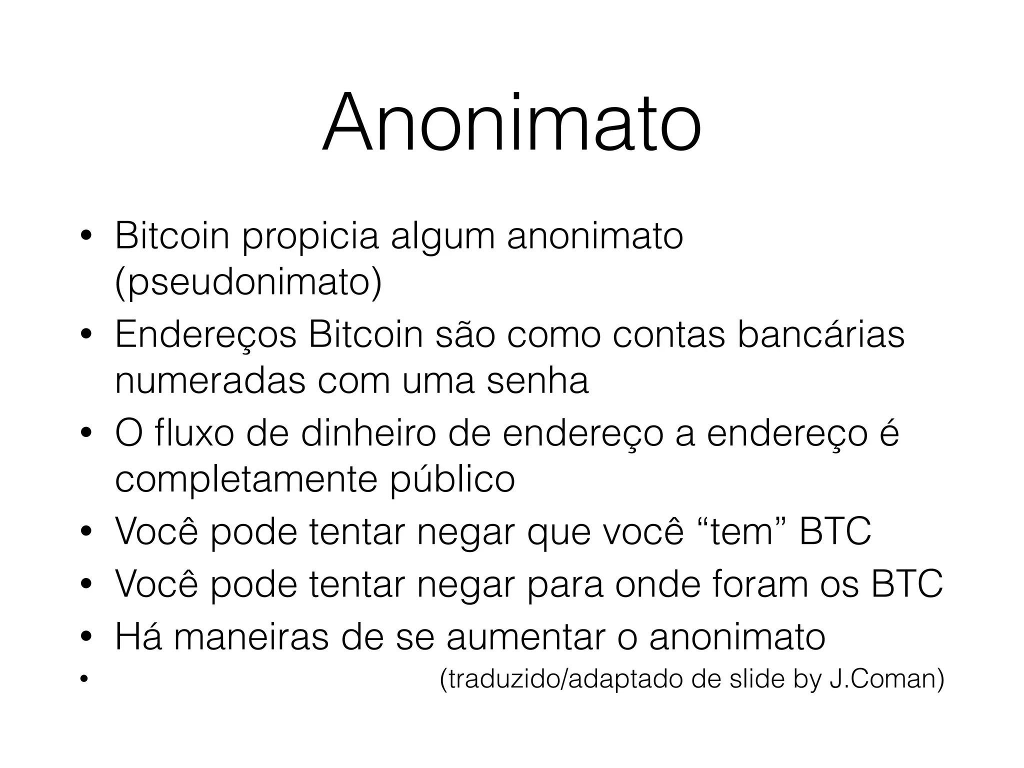 Anonimato
• Bitcoin propicia algum anonimato
(pseudonimato)
• Endereços Bitcoin são como contas bancárias
numeradas com uma senha
• O ﬂuxo de dinheiro de endereço a endereço é
completamente público
• Você pode tentar negar que você “tem” BTC
• Você pode tentar negar para onde foram os BTC
• Há maneiras de se aumentar o anonimato
• (traduzido/adaptado de slide by J.Coman)
 
