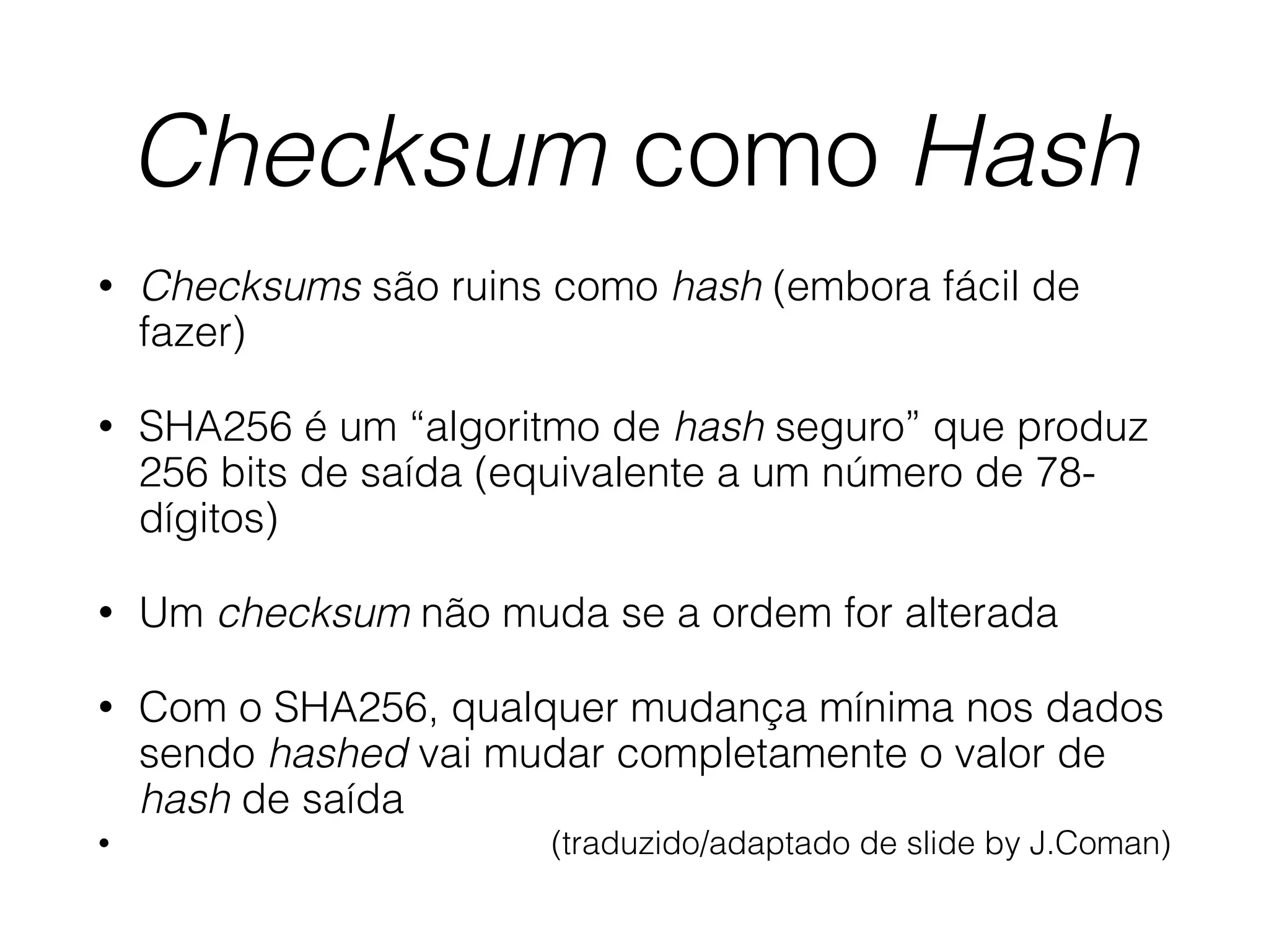 Checksum como Hash
• Checksums são ruins como hash (embora fácil de
fazer)
• SHA256 é um “algoritmo de hash seguro” que produz
256 bits de saída (equivalente a um número de 78-
dígitos)
• Um checksum não muda se a ordem for alterada
• Com o SHA256, qualquer mudança mínima nos dados
sendo hashed vai mudar completamente o valor de
hash de saída
• (traduzido/adaptado de slide by J.Coman)
 