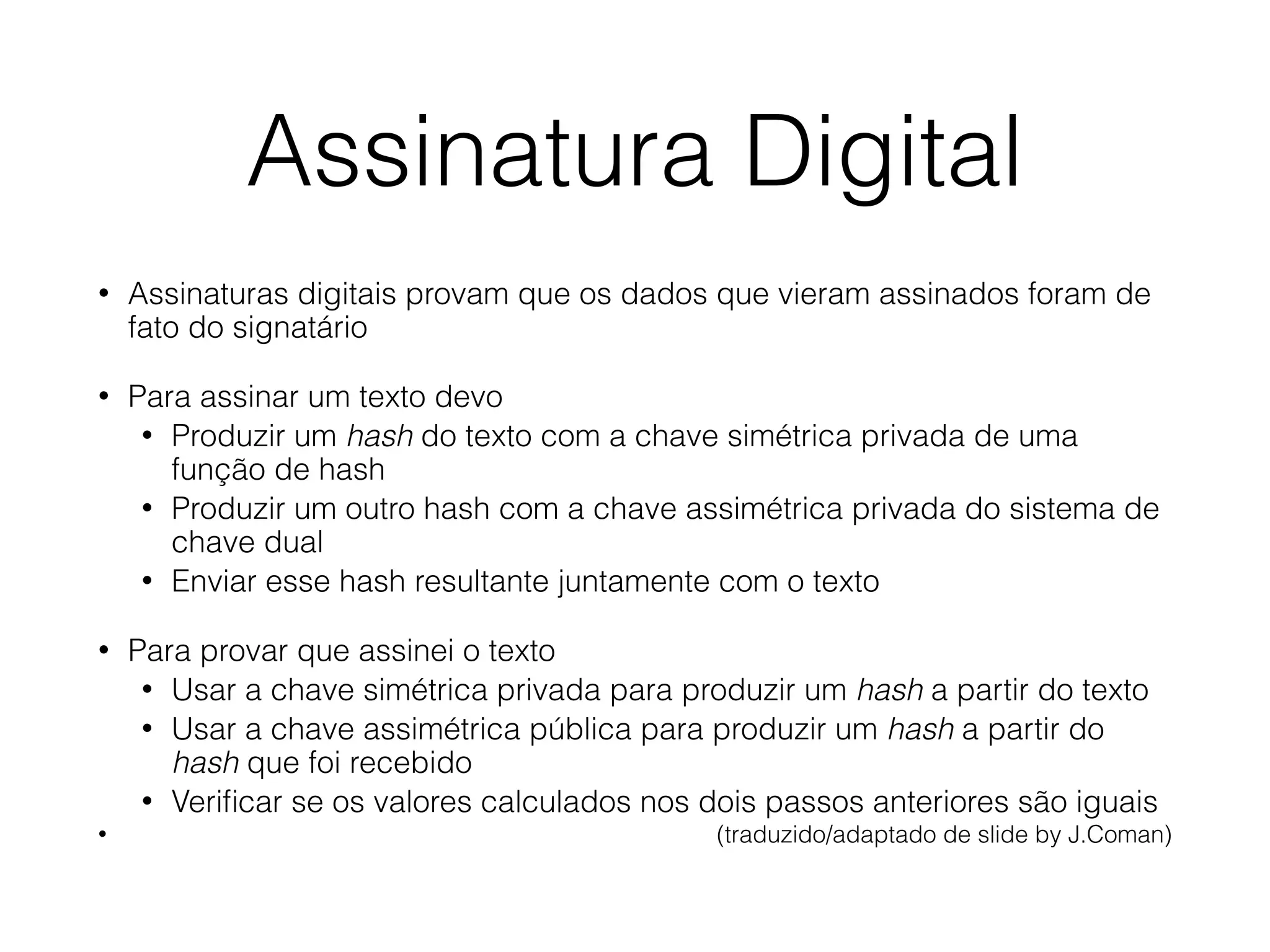 Assinatura Digital
• Assinaturas digitais provam que os dados que vieram assinados foram de
fato do signatário
• Para assinar um texto devo
• Produzir um hash do texto com a chave simétrica privada de uma
função de hash
• Produzir um outro hash com a chave assimétrica privada do sistema de
chave dual
• Enviar esse hash resultante juntamente com o texto
• Para provar que assinei o texto
• Usar a chave simétrica privada para produzir um hash a partir do texto
• Usar a chave assimétrica pública para produzir um hash a partir do
hash que foi recebido
• Veriﬁcar se os valores calculados nos dois passos anteriores são iguais
• (traduzido/adaptado de slide by J.Coman)
 