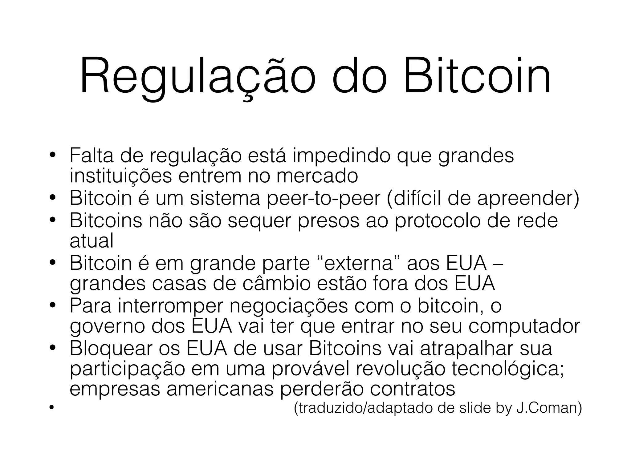 Regulação do Bitcoin
• Falta de regulação está impedindo que grandes
instituições entrem no mercado
• Bitcoin é um sistema peer-to-peer (difícil de apreender)
• Bitcoins não são sequer presos ao protocolo de rede
atual
• Bitcoin é em grande parte “externa” aos EUA –
grandes casas de câmbio estão fora dos EUA
• Para interromper negociações com o bitcoin, o
governo dos EUA vai ter que entrar no seu computador
• Bloquear os EUA de usar Bitcoins vai atrapalhar sua
participação em uma provável revolução tecnológica;
empresas americanas perderão contratos
• (traduzido/adaptado de slide by J.Coman)
 