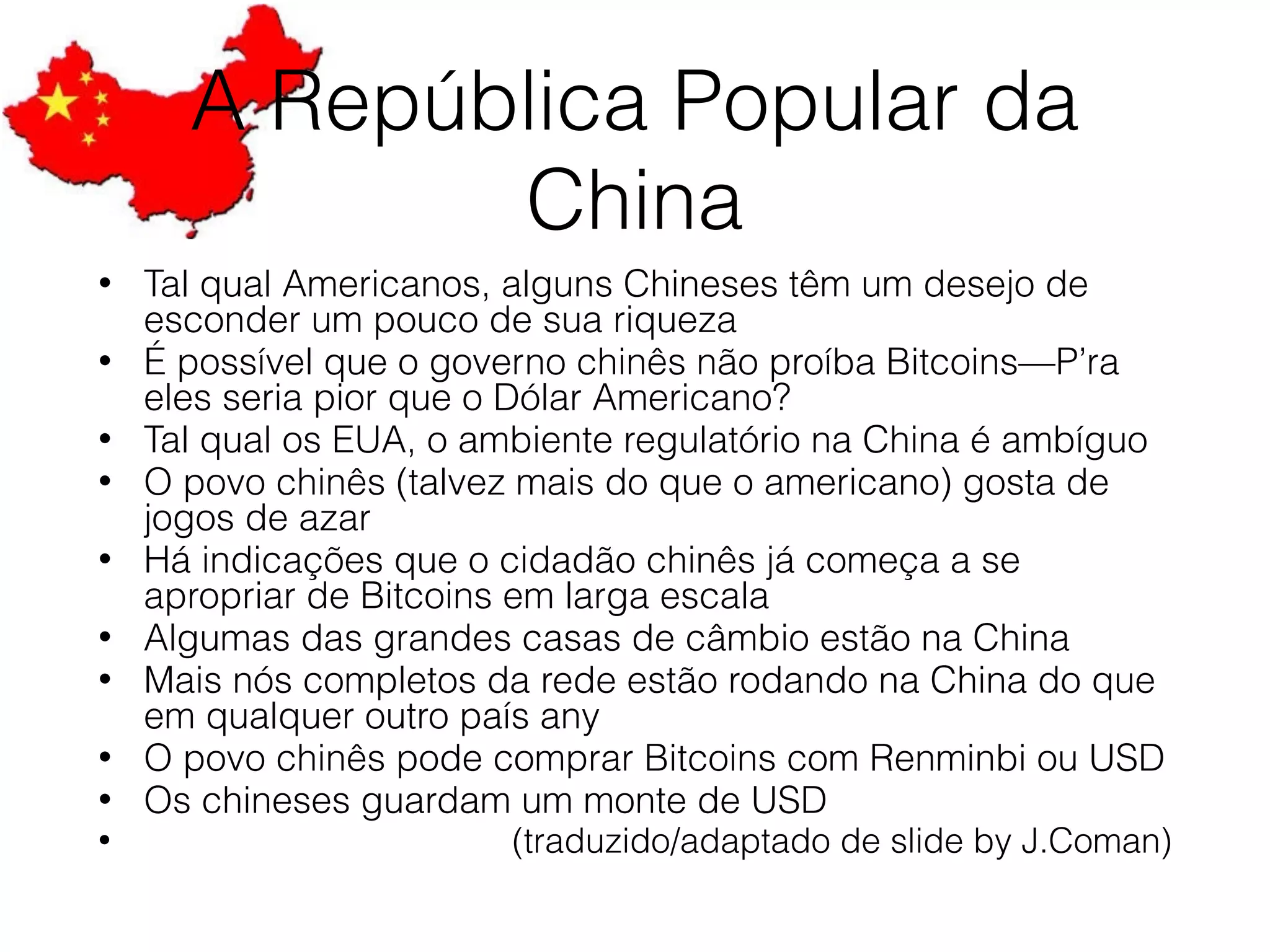 A República Popular da
China
• Tal qual Americanos, alguns Chineses têm um desejo de
esconder um pouco de sua riqueza
• É possível que o governo chinês não proíba Bitcoins—P’ra
eles seria pior que o Dólar Americano?
• Tal qual os EUA, o ambiente regulatório na China é ambíguo
• O povo chinês (talvez mais do que o americano) gosta de
jogos de azar
• Há indicações que o cidadão chinês já começa a se
apropriar de Bitcoins em larga escala
• Algumas das grandes casas de câmbio estão na China
• Mais nós completos da rede estão rodando na China do que
em qualquer outro país any
• O povo chinês pode comprar Bitcoins com Renminbi ou USD
• Os chineses guardam um monte de USD
• (traduzido/adaptado de slide by J.Coman)
 