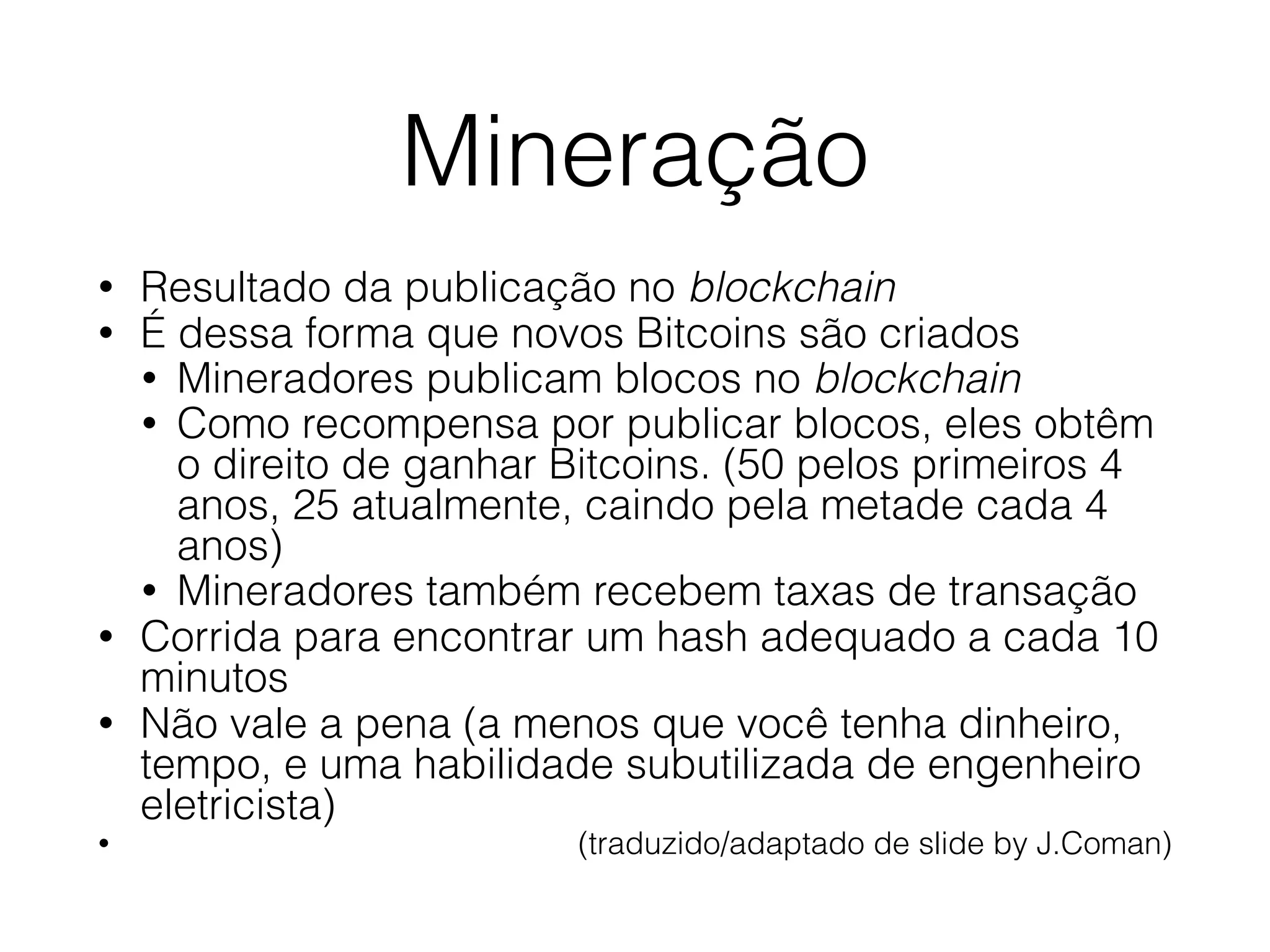 Mineração
• Resultado da publicação no blockchain
• É dessa forma que novos Bitcoins são criados
• Mineradores publicam blocos no blockchain
• Como recompensa por publicar blocos, eles obtêm
o direito de ganhar Bitcoins. (50 pelos primeiros 4
anos, 25 atualmente, caindo pela metade cada 4
anos)
• Mineradores também recebem taxas de transação
• Corrida para encontrar um hash adequado a cada 10
minutos
• Não vale a pena (a menos que você tenha dinheiro,
tempo, e uma habilidade subutilizada de engenheiro
eletricista)
• (traduzido/adaptado de slide by J.Coman)
 