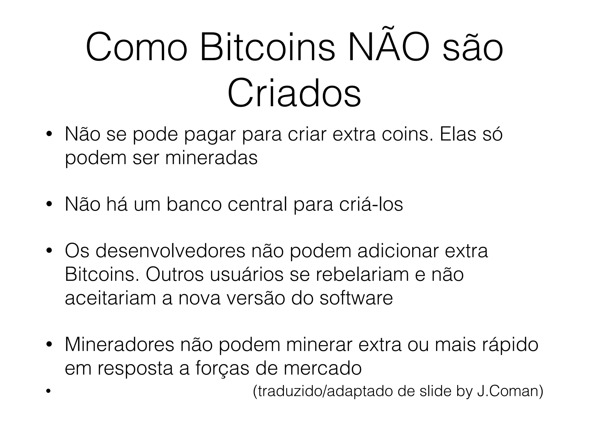 Como Bitcoins NÃO são
Criados
• Não se pode pagar para criar extra coins. Elas só
podem ser mineradas
• Não há um banco central para criá-los
• Os desenvolvedores não podem adicionar extra
Bitcoins. Outros usuários se rebelariam e não
aceitariam a nova versão do software
• Mineradores não podem minerar extra ou mais rápido
em resposta a forças de mercado
• (traduzido/adaptado de slide by J.Coman)
 
