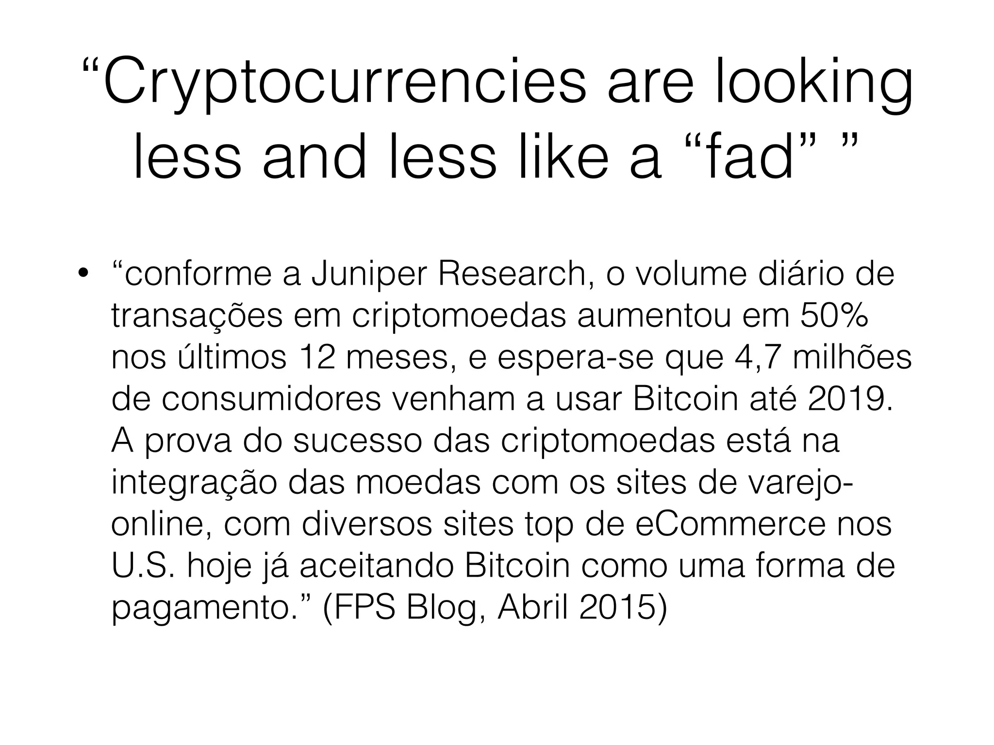 “Cryptocurrencies are looking
less and less like a “fad” ”
• “conforme a Juniper Research, o volume diário de
transações em criptomoedas aumentou em 50%
nos últimos 12 meses, e espera-se que 4,7 milhões
de consumidores venham a usar Bitcoin até 2019.
A prova do sucesso das criptomoedas está na
integração das moedas com os sites de varejo-
online, com diversos sites top de eCommerce nos
U.S. hoje já aceitando Bitcoin como uma forma de
pagamento.” (FPS Blog, Abril 2015)
 