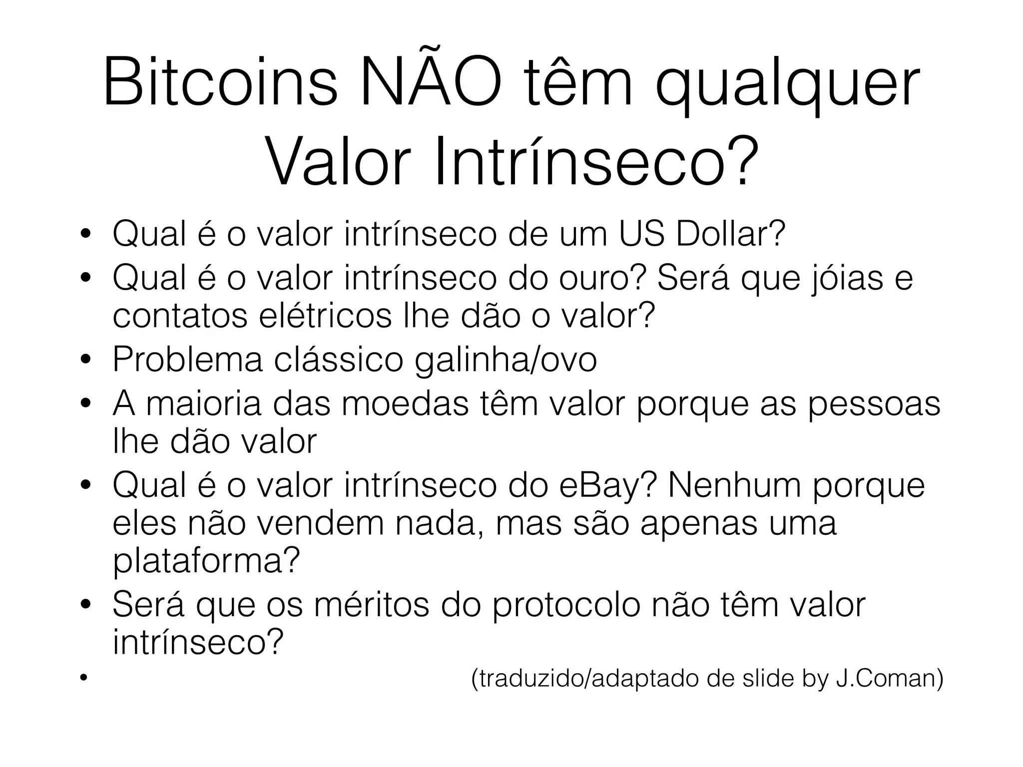 Bitcoins NÃO têm qualquer
Valor Intrínseco?
• Qual é o valor intrínseco de um US Dollar?
• Qual é o valor intrínseco do ouro? Será que jóias e
contatos elétricos lhe dão o valor?
• Problema clássico galinha/ovo
• A maioria das moedas têm valor porque as pessoas
lhe dão valor
• Qual é o valor intrínseco do eBay? Nenhum porque
eles não vendem nada, mas são apenas uma
plataforma?
• Será que os méritos do protocolo não têm valor
intrínseco?
• (traduzido/adaptado de slide by J.Coman)
 