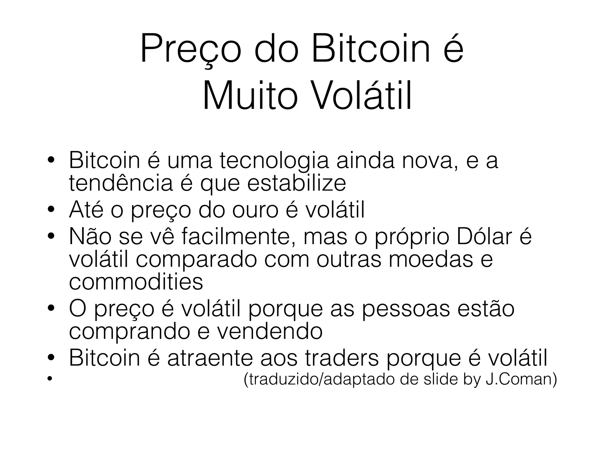 Preço do Bitcoin é
Muito Volátil
• Bitcoin é uma tecnologia ainda nova, e a
tendência é que estabilize
• Até o preço do ouro é volátil
• Não se vê facilmente, mas o próprio Dólar é
volátil comparado com outras moedas e
commodities
• O preço é volátil porque as pessoas estão
comprando e vendendo
• Bitcoin é atraente aos traders porque é volátil
• (traduzido/adaptado de slide by J.Coman)
 