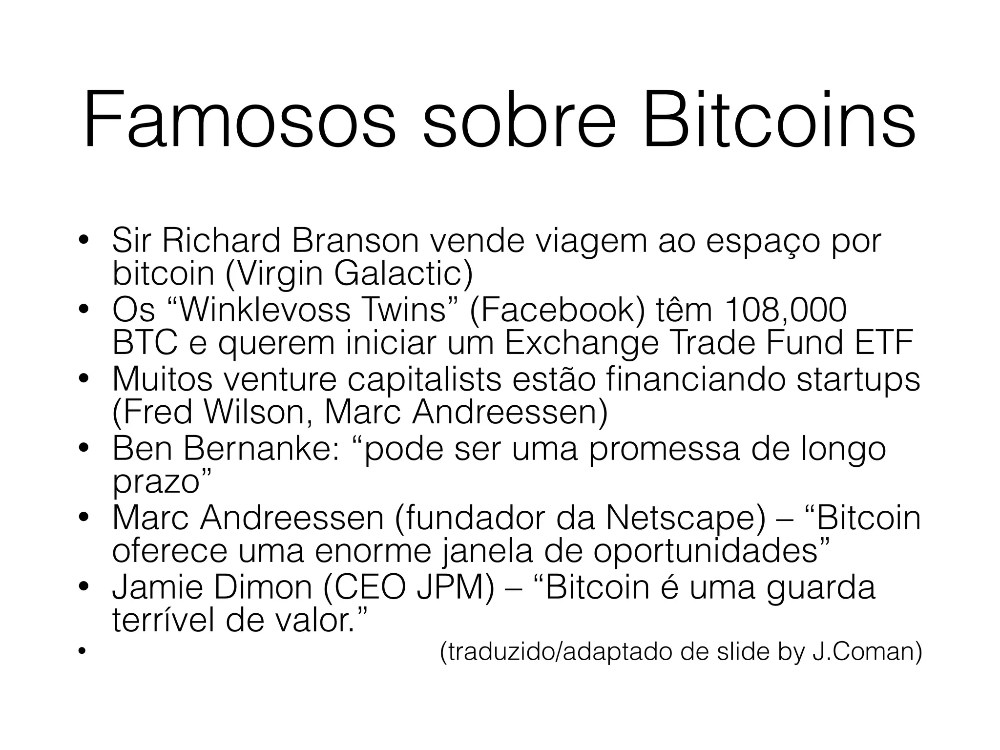 Famosos sobre Bitcoins
• Sir Richard Branson vende viagem ao espaço por
bitcoin (Virgin Galactic)
• Os “Winklevoss Twins” (Facebook) têm 108,000
BTC e querem iniciar um Exchange Trade Fund ETF
• Muitos venture capitalists estão ﬁnanciando startups
(Fred Wilson, Marc Andreessen)
• Ben Bernanke: “pode ser uma promessa de longo
prazo”
• Marc Andreessen (fundador da Netscape) – “Bitcoin
oferece uma enorme janela de oportunidades”
• Jamie Dimon (CEO JPM) – “Bitcoin é uma guarda
terrível de valor.”
• (traduzido/adaptado de slide by J.Coman)
 
