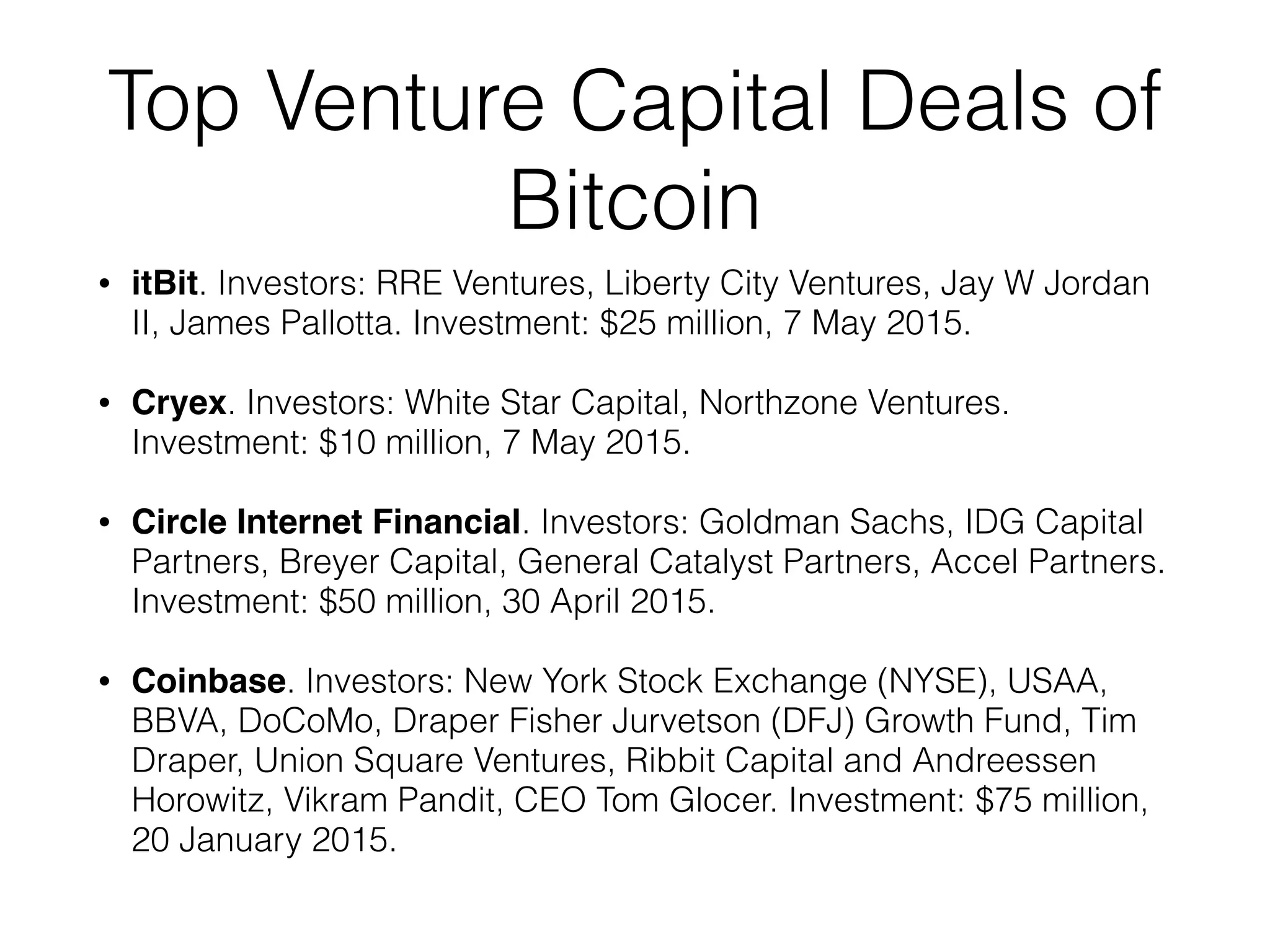 Top Venture Capital Deals of
Bitcoin
• itBit. Investors: RRE Ventures, Liberty City Ventures, Jay W Jordan
II, James Pallotta. Investment: $25 million, 7 May 2015.
• Cryex. Investors: White Star Capital, Northzone Ventures.
Investment: $10 million, 7 May 2015.
• Circle Internet Financial. Investors: Goldman Sachs, IDG Capital
Partners, Breyer Capital, General Catalyst Partners, Accel Partners.
Investment: $50 million, 30 April 2015.
• Coinbase. Investors: New York Stock Exchange (NYSE), USAA,
BBVA, DoCoMo, Draper Fisher Jurvetson (DFJ) Growth Fund, Tim
Draper, Union Square Ventures, Ribbit Capital and Andreessen
Horowitz, Vikram Pandit, CEO Tom Glocer. Investment: $75 million,
20 January 2015.
 