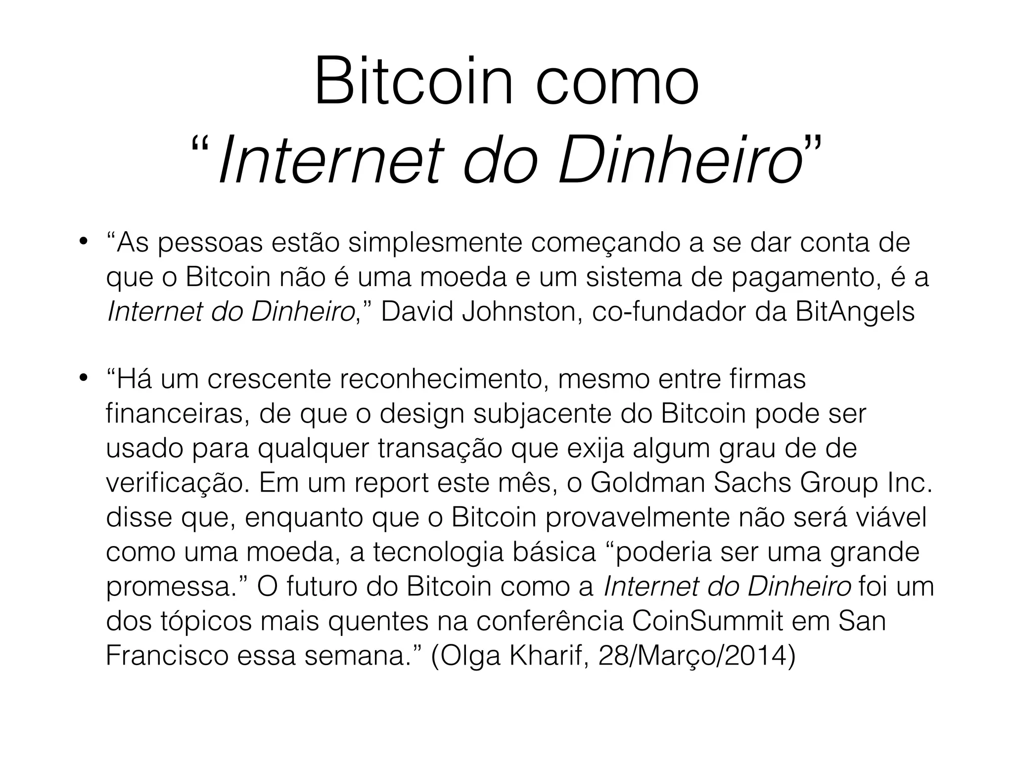 Bitcoin como
“Internet do Dinheiro”
• “As pessoas estão simplesmente começando a se dar conta de
que o Bitcoin não é uma moeda e um sistema de pagamento, é a
Internet do Dinheiro,” David Johnston, co-fundador da BitAngels
• “Há um crescente reconhecimento, mesmo entre ﬁrmas
ﬁnanceiras, de que o design subjacente do Bitcoin pode ser
usado para qualquer transação que exija algum grau de de
veriﬁcação. Em um report este mês, o Goldman Sachs Group Inc.
disse que, enquanto que o Bitcoin provavelmente não será viável
como uma moeda, a tecnologia básica “poderia ser uma grande
promessa.” O futuro do Bitcoin como a Internet do Dinheiro foi um
dos tópicos mais quentes na conferência CoinSummit em San
Francisco essa semana.” (Olga Kharif, 28/Março/2014)
 