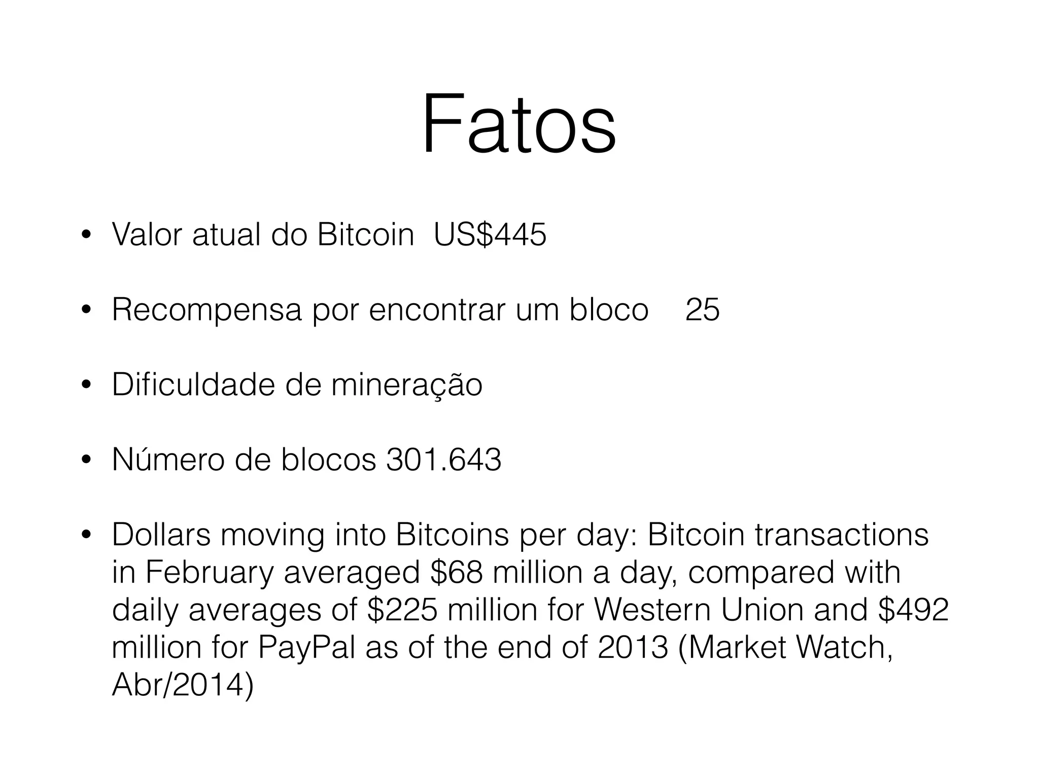 Fatos
• Valor atual do Bitcoin US$445
• Recompensa por encontrar um bloco 25
• Diﬁculdade de mineração
• Número de blocos 301.643
• Dollars moving into Bitcoins per day: Bitcoin transactions
in February averaged $68 million a day, compared with
daily averages of $225 million for Western Union and $492
million for PayPal as of the end of 2013 (Market Watch,
Abr/2014)
 