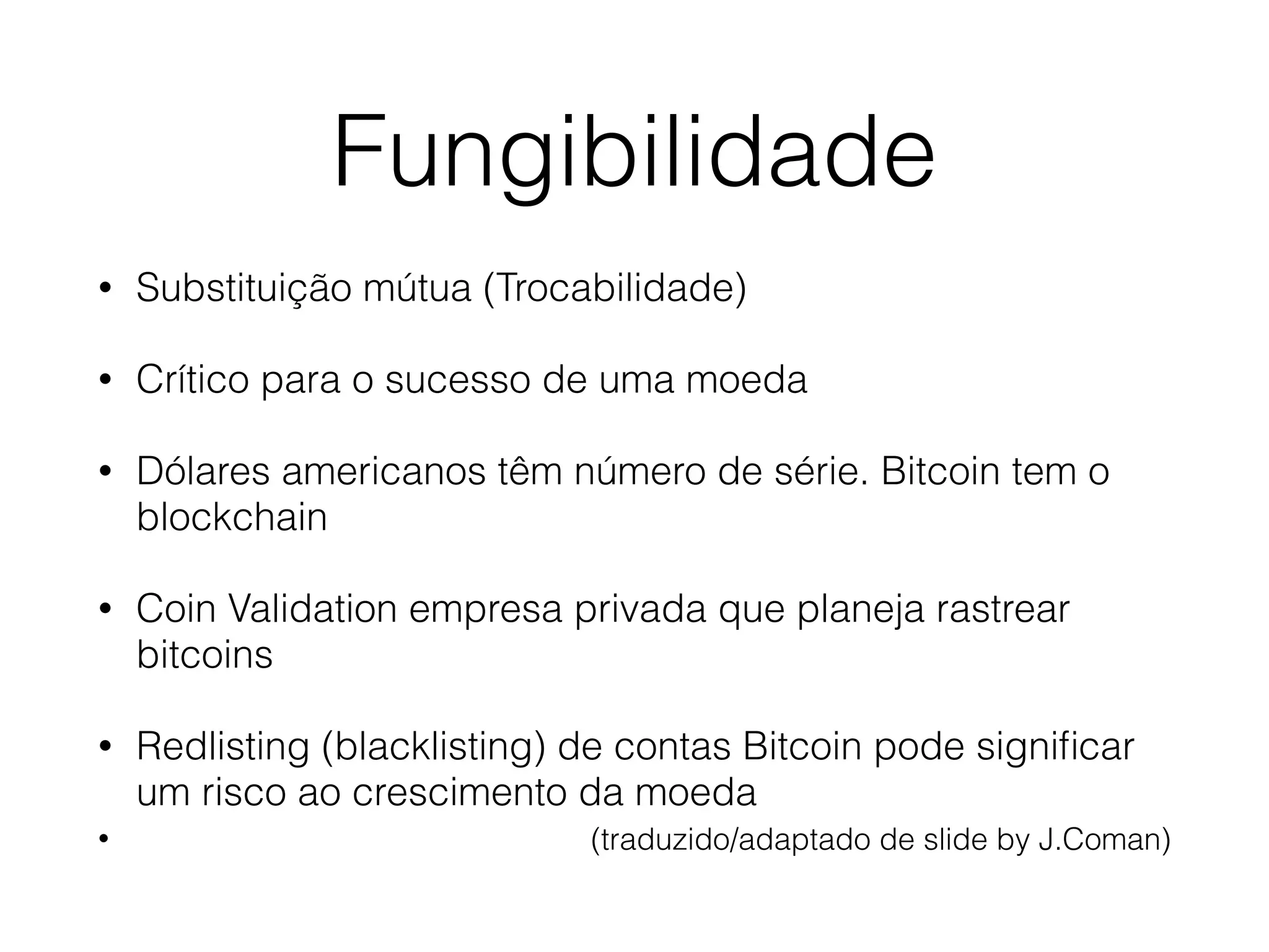 Fungibilidade
• Substituição mútua (Trocabilidade)
• Crítico para o sucesso de uma moeda
• Dólares americanos têm número de série. Bitcoin tem o
blockchain
• Coin Validation empresa privada que planeja rastrear
bitcoins
• Redlisting (blacklisting) de contas Bitcoin pode signiﬁcar
um risco ao crescimento da moeda
• (traduzido/adaptado de slide by J.Coman)
 