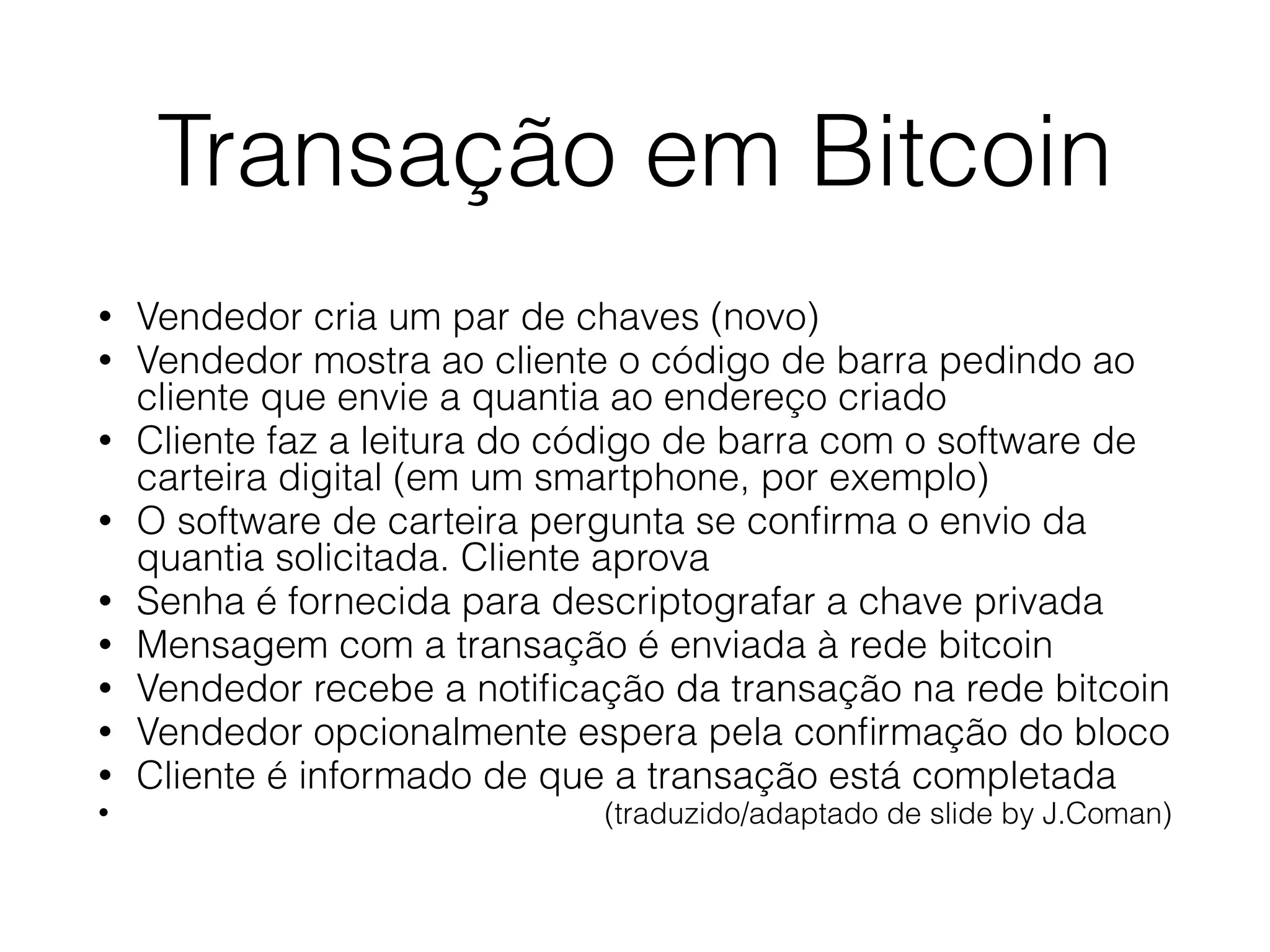 Transação em Bitcoin
• Vendedor cria um par de chaves (novo)
• Vendedor mostra ao cliente o código de barra pedindo ao
cliente que envie a quantia ao endereço criado
• Cliente faz a leitura do código de barra com o software de
carteira digital (em um smartphone, por exemplo)
• O software de carteira pergunta se conﬁrma o envio da
quantia solicitada. Cliente aprova
• Senha é fornecida para descriptografar a chave privada
• Mensagem com a transação é enviada à rede bitcoin
• Vendedor recebe a notiﬁcação da transação na rede bitcoin
• Vendedor opcionalmente espera pela conﬁrmação do bloco
• Cliente é informado de que a transação está completada
• (traduzido/adaptado de slide by J.Coman)
 