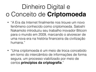 Dinheiro Digital e
o Conceito de Criptomoeda
• “A Era da Internet ﬁnalmente nos trouxe um novo
fenômeno conhecido como criptomoeda. Satoshi
Nakamoto introduziu seu trabalho inovador Bitcoin
para o mundo em 2009, marcando o alvorecer de
uma nova era na história ﬁnanceira da civilização
humana.”
• “Uma criptomoeda é um meio de troca concebido
em torno do intercâmbio de informações de forma
segura, um processo viabilizado por meio de
certos princípios da criptograﬁa.”
 