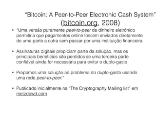 “Bitcoin: A Peer-to-Peer Electronic Cash System” 
(bitcoin.org, 2008)
• “Uma versão puramente peer-to-peer de dinheiro eletrônico
permitiria que pagamentos online fossem enviados diretamente
de uma parte a outra sem passar por uma instituição ﬁnanceira.
• Assinaturas digitais propiciam parte da solução, mas os
principais benefícios são perdidos se uma terceira parte
conﬁável ainda for necessária para evitar o duplo-gasto.
• Propomos uma solução ao problema do duplo-gasto usando
uma rede peer-to-peer.”
• Publicado inicialmente na “The Cryptography Mailing list” em
metzdowd.com
 
