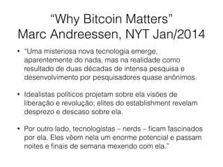 “Why Bitcoin Matters”
Marc Andreessen, NYT Jan/2014
• “Uma misteriosa nova tecnologia emerge,
aparentemente do nada, mas na realidade como
resultado de duas décadas de intensa pesquisa e
desenvolvimento por pesquisadores quase anônimos.
• Idealistas políticos projetam sobre ela visões de
liberação e revolução; elites do establishment revelam
desprezo e descaso sobre ela.
• Por outro lado, tecnologistas – nerds – ﬁcam fascinados
por ela. Eles vêem nela um enorme potencial e passam
noites e ﬁnais de semana mexendo com ela.”
 