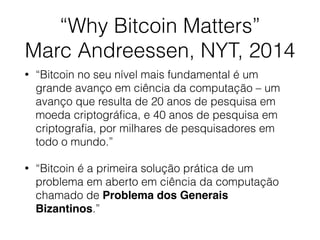 “Why Bitcoin Matters”
Marc Andreessen, NYT, 2014
• “Bitcoin no seu nível mais fundamental é um
grande avanço em ciência da computação – um
avanço que resulta de 20 anos de pesquisa em
moeda criptográﬁca, e 40 anos de pesquisa em
criptograﬁa, por milhares de pesquisadores em
todo o mundo.”
• “Bitcoin é a primeira solução prática de um
problema em aberto em ciência da computação
chamado de Problema dos Generais
Bizantinos.”
 