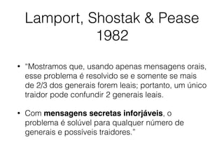 Lamport, Shostak & Pease
1982
• “Mostramos que, usando apenas mensagens orais,
esse problema é resolvido se e somente se mais
de 2/3 dos generais forem leais; portanto, um único
traidor pode confundir 2 generais leais.
• Com mensagens secretas inforjáveis, o
problema é solúvel para qualquer número de
generais e possíveis traidores.”
 