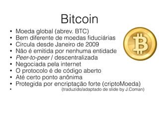Bitcoin
• Moeda global (abrev. BTC)
• Bem diferente de moedas ﬁduciárias
• Circula desde Janeiro de 2009
• Não é emitida por nenhuma entidade
• Peer-to-peer / descentralizada
• Negociada pela internet
• O protocolo é de código aberto
• Até certo ponto anônima
• Protegida por encriptação forte (criptoMoeda)
• (traduzido/adaptado de slide by J.Coman)
 