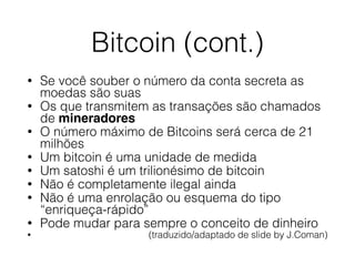 Bitcoin (cont.)
• Se você souber o número da conta secreta as
moedas são suas
• Os que transmitem as transações são chamados
de mineradores
• O número máximo de Bitcoins será cerca de 21
milhões
• Um bitcoin é uma unidade de medida
• Um satoshi é um trilionésimo de bitcoin
• Não é completamente ilegal ainda
• Não é uma enrolação ou esquema do tipo
“enriqueça-rápido”
• Pode mudar para sempre o conceito de dinheiro
• (traduzido/adaptado de slide by J.Coman)
 
