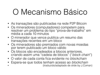 O Mecanismo Básico
• As transações são publicadas na rede P2P Bitcoin
• Os mineradores (computadores) competem para
resolver um problema do tipo “prova-de-trabalho” em
média a cada 10 minutos
• O minerador que vence publica um resumo das
transações recentes em um bloco
• Os mineradores são premiados com novas moedas
por terem publicado um bloco válido
• Os blocos são encadeados a blocos anteriores,
criando assim uma “cadeia de blocos” (“block chain”)
• O valor de cada conta ﬁca evidente no blockchain
• Espera-se que todos tenham acesso ao blockchain
• (traduzido/adaptado de slide by J.Coman)
 