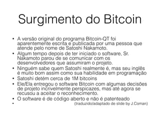 Surgimento do Bitcoin
• A versão original do programa Bitcoin-QT foi
aparentemente escrita e publicada por uma pessoa que
atende pelo nome de Satoshi Nakamoto.
• Algum tempo depois de ter iniciado o software, Sr.
Nakamoto parou de se comunicar com os
desenvolvedores que assumiram o projeto.
• Ninguém sabe quem Satoshi realmente é, mas seu inglês
é muito bom assim como sua habilidade em programação
• Satoshi detém cerca de 1M bitcoins
• Ele/Ela entregou o software Bitcoin com algumas decisões
de projeto incrivelmente perspicazes, mas até agora se
recusou a aceitar o reconhecimento.
• O software é de código aberto e não é patenteado
• (traduzido/adaptado de slide by J.Coman)
 