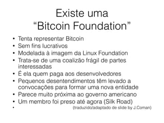 Existe uma
“Bitcoin Foundation”
• Tenta representar Bitcoin
• Sem ﬁns lucrativos
• Modelada à imagem da Linux Foundation
• Trata-se de uma coalizão frágil de partes
interessadas
• É ela quem paga aos desenvolvedores
• Pequenos desentendimentos têm levado a
convocações para formar uma nova entidade
• Parece muito próxima ao governo americano
• Um membro foi preso até agora (Silk Road)
• (traduzido/adaptado de slide by J.Coman)
 