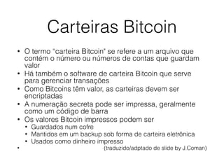 Carteiras Bitcoin
• O termo “carteira Bitcoin" se refere a um arquivo que
contém o número ou números de contas que guardam
valor
• Há também o software de carteira Bitcoin que serve
para gerenciar transações
• Como Bitcoins têm valor, as carteiras devem ser
encriptadas
• A numeração secreta pode ser impressa, geralmente
como um código de barra
• Os valores Bitcoin impressos podem ser
• Guardados num cofre
• Mantidos em um backup sob forma de carteira eletrônica
• Usados como dinheiro impresso
• (traduzido/adptado de slide by J.Coman)
 