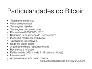 Particularidades do Bitcoin
• Totalmente eletrônica
• Valor demonstrável
• Transações rápidas
• Transações de baixo custo
• Divisível até 0,00000001 BTC
• Nenhuma necessidade de usar terceiros
• Incontrolável (Descentralizada)
• Transações irreversíveis
• Nada de duplo-gasto
• Algum anonimato (pseudonimato)
• Resistente à inﬂação
• Deﬂacionária (Máximo de 21M serão emitidos)
• Internacional
• Amplamente aceita como moeda
• (traduzido/adaptado de slide by J.Coman)
 