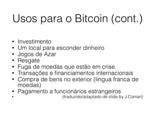 Usos para o Bitcoin (cont.)
• Investimento
• Um local para esconder dinheiro
• Jogos de Azar
• Resgate
• Fuga de moedas que estão em crise
• Transações e ﬁnanciamentos internacionais
• Compra de bens no exterior (lingua franca de
moedas)
• Pagamento a funcionários estrangeiros
• (traduzido/adaptado de slide by J.Coman)
 
