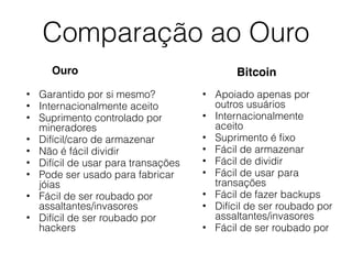 Comparação ao Ouro
Ouro
• Garantido por si mesmo?
• Internacionalmente aceito
• Suprimento controlado por
mineradores
• Difícil/caro de armazenar
• Não é fácil dividir
• Difícil de usar para transações
• Pode ser usado para fabricar
jóias
• Fácil de ser roubado por
assaltantes/invasores
• Difícil de ser roubado por
hackers
Bitcoin
• Apoiado apenas por
outros usuários
• Internacionalmente
aceito
• Suprimento é ﬁxo
• Fácil de armazenar
• Fácil de dividir
• Fácil de usar para
transações
• Fácil de fazer backups
• Difícil de ser roubado por
assaltantes/invasores
• Fácil de ser roubado por
 