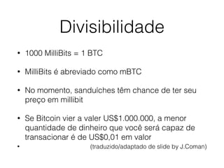 Divisibilidade
• 1000 MilliBits = 1 BTC
• MilliBits é abreviado como mBTC
• No momento, sanduíches têm chance de ter seu
preço em millibit
• Se Bitcoin vier a valer US$1.000.000, a menor
quantidade de dinheiro que você será capaz de
transacionar é de US$0,01 em valor
• (traduzido/adaptado de slide by J.Coman)
 