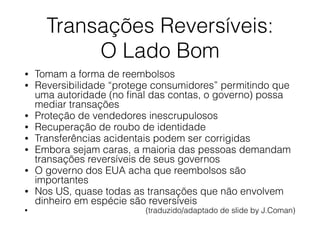Transações Reversíveis:
O Lado Bom
• Tomam a forma de reembolsos
• Reversibilidade “protege consumidores” permitindo que
uma autoridade (no ﬁnal das contas, o governo) possa
mediar transações
• Proteção de vendedores inescrupulosos
• Recuperação de roubo de identidade
• Transferências acidentais podem ser corrigidas
• Embora sejam caras, a maioria das pessoas demandam
transações reversíveis de seus governos
• O governo dos EUA acha que reembolsos são
importantes
• Nos US, quase todas as transações que não envolvem
dinheiro em espécie são reversíveis
• (traduzido/adaptado de slide by J.Coman)
 