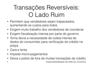 Transações Reversíveis:
O Lado Ruim
• Permitem que vendedores sejam trapaceados,
aumentando os custos para todos
• Exigem muito trabalho dos vendedores de coordenar
• Exigem ﬁscalização intensa por parte do governo
• Torna óbvia a necessidade de coleta intensa de
dados do consumidor para veriﬁcação do crédito na
praça
• Cara e lenta
• Impede micro-pagamentos
• Deixa o pobre de fora de muitas transações de crédito
• (traduzido/adptado de slide by J.Coman)
 