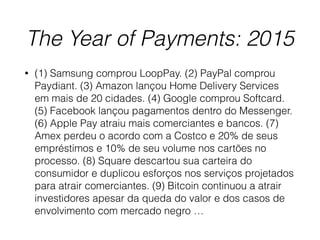The Year of Payments: 2015
• (1) Samsung comprou LoopPay. (2) PayPal comprou
Paydiant. (3) Amazon lançou Home Delivery Services
em mais de 20 cidades. (4) Google comprou Softcard.
(5) Facebook lançou pagamentos dentro do Messenger.
(6) Apple Pay atraiu mais comerciantes e bancos. (7)
Amex perdeu o acordo com a Costco e 20% de seus
empréstimos e 10% de seu volume nos cartões no
processo. (8) Square descartou sua carteira do
consumidor e duplicou esforços nos serviços projetados
para atrair comerciantes. (9) Bitcoin continuou a atrair
investidores apesar da queda do valor e dos casos de
envolvimento com mercado negro …
 