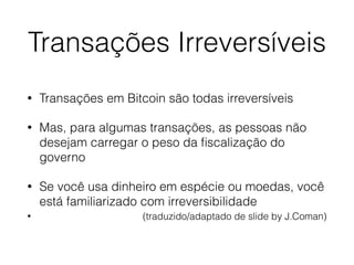 Transações Irreversíveis
• Transações em Bitcoin são todas irreversíveis
• Mas, para algumas transações, as pessoas não
desejam carregar o peso da ﬁscalização do
governo
• Se você usa dinheiro em espécie ou moedas, você
está familiarizado com irreversibilidade
• (traduzido/adaptado de slide by J.Coman)
 
