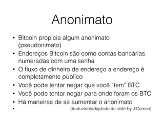 Anonimato
• Bitcoin propicia algum anonimato
(pseudonimato)
• Endereços Bitcoin são como contas bancárias
numeradas com uma senha
• O ﬂuxo de dinheiro de endereço a endereço é
completamente público
• Você pode tentar negar que você “tem” BTC
• Você pode tentar negar para onde foram os BTC
• Há maneiras de se aumentar o anonimato
• (traduzido/adaptado de slide by J.Coman)
 