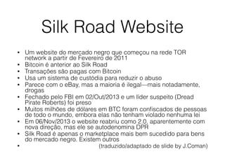 Silk Road Website
• Um website do mercado negro que começou na rede TOR
network a partir de Fevereiro de 2011
• Bitcoin é anterior ao Silk Road
• Transações são pagas com Bitcoin
• Usa um sistema de custódia para reduzir o abuso
• Parece com o eBay, mas a maioria é ilegal—mais notadamente,
drogas
• Fechado pelo FBI em 02/Out/2013 e um líder suspeito (Dread
Pirate Roberts) foi preso
• Muitos milhões de dólares em BTC foram conﬁscados de pessoas
de todo o mundo, embora elas não tenham violado nenhuma lei
• Em 06/Nov/2013 o website reabriu como 2.0, aparentemente com
nova direção, mas ele se autodenomina DPR
• Silk Road é apenas o marketplace mais bem sucedido para bens
do mercado negro. Existem outros
• (traduzido/adaptado de slide by J.Coman)
 