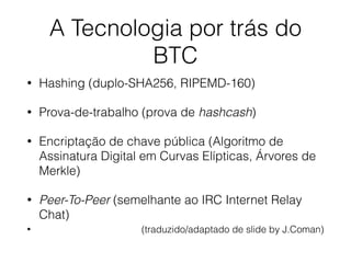 A Tecnologia por trás do
BTC
• Hashing (duplo-SHA256, RIPEMD-160)
• Prova-de-trabalho (prova de hashcash)
• Encriptação de chave pública (Algoritmo de
Assinatura Digital em Curvas Elípticas, Árvores de
Merkle)
• Peer-To-Peer (semelhante ao IRC Internet Relay
Chat)
• (traduzido/adaptado de slide by J.Coman)
 