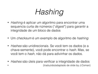 Hashing
• Hashing é aplicar um algoritmo para encontrar uma
sequencia curta de números (“digest”) para garantir a
integridade de um bloco de dados
• Um checksum é um exemplo de algoritmo de hashing
• Hashes são unidirecionais. Se você tem os dados (e a
chave-semente), você pode encontrar o hash. Mas, se
você tem o hash, não dá para adivinhar os dados.
• Hashes são úteis para verificar a integridade de dados
• (traduzido/adaptado de slide by J.Coman)
 