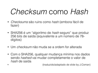 Checksum como Hash
• Checksums são ruins como hash (embora fácil de
fazer)
• SHA256 é um “algoritmo de hash seguro” que produz
256 bits de saída (equivalente a um número de 78-
dígitos)
• Um checksum não muda se a ordem for alterada
• Com o SHA256, qualquer mudança mínima nos dados
sendo hashed vai mudar completamente o valor de
hash de saída
• (traduzido/adaptado de slide by J.Coman)
 