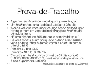 Prova-de-Trabalho
• Algoritmo hashcash concebido para prevenir spam
• Um hash parece uma cadeia aleatória de 256 bits
• A cada vez que você modiﬁca algo sendo hashed, (por
exemplo, com um vetor de inicialização) o hash muda
completamente
• Há uma chance de 50% de que o primeiro bit seja 0
• Se você modiﬁcar um pouquinho o dado a ser hashed,
você poderia tentar algumas vezes a obter um com o
primeiro bit 0
• Primeiros 2 bits: 25%
• Primeiros 10 bits: 0.0977%
• Encontre um hash com os primeiros 63 bits como 0
(0.00000000000000001%), e aí você pode publicar um
bloco e ganhar 25 Bitcoins
• (traduzido/adaptado de slide by J.Coman)
 