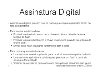 Assinatura Digital
• Assinaturas digitais provam que os dados que vieram assinados foram de
fato do signatário
• Para assinar um texto devo
• Produzir um hash do texto com a chave simétrica privada de uma
função de hash
• Produzir um outro hash com a chave assimétrica privada do sistema de
chave dual
• Enviar esse hash resultante juntamente com o texto
• Para provar que assinei o texto
• Usar a chave simétrica privada para produzir um hash a partir do texto
• Usar a chave assimétrica pública para produzir um hash a partir do
hash que foi recebido
• Veriﬁcar se os valores calculados nos dois passos anteriores são iguais
• (traduzido/adaptado de slide by J.Coman)
 