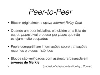 Peer-to-Peer
• Bitcoin originalmente usava Internet Relay Chat
• Quando um peer inicializa, ele obtém uma lista de
outros peers e vai procurar por peers que não
estejam muito ocupados
• Peers compartilham informações sobre transações
recentes e blocos históricos
• Blocos são veriﬁcados com assinatura baseada em
árvores de Merkle
• (traduzido/adaptado de slide by J.Coman)
 