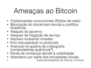 Ameaças ao Bitcoin
• Criptomoedas concorrentes (Efeitos de rede)
• Bifurcação do blockchain devida a conﬂitos
ﬁlosóﬁcos
• Ataques do governo
• Ataques de negação de serviço
• Hackers roubando moedas
• Erro irrecuperável no protocolo
• Avanços na quebra da criptograﬁa
(computadores quânticos?)
• Perda de conﬁança devido à volatilidade
• Abandono por parte dos entusiastas iniciais
• (traduzido/adaptado de slide by J.Coman)
 