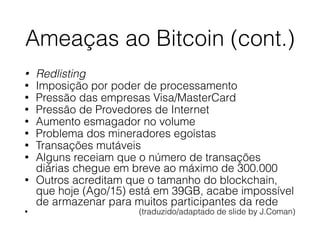 Ameaças ao Bitcoin (cont.)
• Redlisting
• Imposição por poder de processamento
• Pressão das empresas Visa/MasterCard
• Pressão de Provedores de Internet
• Aumento esmagador no volume
• Problema dos mineradores egoístas
• Transações mutáveis
• Alguns receiam que o número de transações
diárias chegue em breve ao máximo de 300.000
• Outros acreditam que o tamanho do blockchain,
que hoje (Ago/15) está em 39GB, acabe impossível
de armazenar para muitos participantes da rede
• (traduzido/adaptado de slide by J.Coman)
 