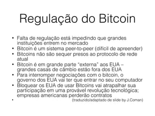 Regulação do Bitcoin
• Falta de regulação está impedindo que grandes
instituições entrem no mercado
• Bitcoin é um sistema peer-to-peer (difícil de apreender)
• Bitcoins não são sequer presos ao protocolo de rede
atual
• Bitcoin é em grande parte “externa” aos EUA –
grandes casas de câmbio estão fora dos EUA
• Para interromper negociações com o bitcoin, o
governo dos EUA vai ter que entrar no seu computador
• Bloquear os EUA de usar Bitcoins vai atrapalhar sua
participação em uma provável revolução tecnológica;
empresas americanas perderão contratos
• (traduzido/adaptado de slide by J.Coman)
 
