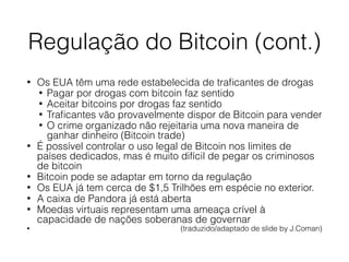 Regulação do Bitcoin (cont.)
• Os EUA têm uma rede estabelecida de traﬁcantes de drogas
• Pagar por drogas com bitcoin faz sentido
• Aceitar bitcoins por drogas faz sentido
• Traﬁcantes vão provavelmente dispor de Bitcoin para vender
• O crime organizado não rejeitaria uma nova maneira de
ganhar dinheiro (Bitcoin trade)
• É possível controlar o uso legal de Bitcoin nos limites de
países dedicados, mas é muito difícil de pegar os criminosos
de bitcoin
• Bitcoin pode se adaptar em torno da regulação
• Os EUA já tem cerca de $1,5 Trilhões em espécie no exterior.
• A caixa de Pandora já está aberta
• Moedas virtuais representam uma ameaça crível à
capacidade de nações soberanas de governar
• (traduzido/adaptado de slide by J.Coman)
 