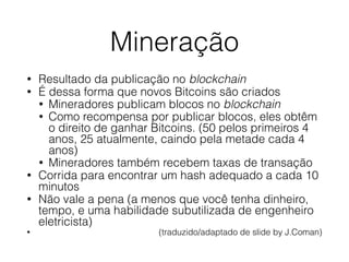 Mineração
• Resultado da publicação no blockchain
• É dessa forma que novos Bitcoins são criados
• Mineradores publicam blocos no blockchain
• Como recompensa por publicar blocos, eles obtêm
o direito de ganhar Bitcoins. (50 pelos primeiros 4
anos, 25 atualmente, caindo pela metade cada 4
anos)
• Mineradores também recebem taxas de transação
• Corrida para encontrar um hash adequado a cada 10
minutos
• Não vale a pena (a menos que você tenha dinheiro,
tempo, e uma habilidade subutilizada de engenheiro
eletricista)
• (traduzido/adaptado de slide by J.Coman)
 