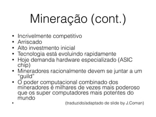 Mineração (cont.)
• Incrivelmente competitivo
• Arriscado
• Alto investmento inicial
• Tecnologia está evoluindo rapidamente
• Hoje demanda hardware especializado (ASIC
chip)
• Mineradores racionalmente devem se juntar a um
“guild”
• O poder computacional combinado dos
mineradores é milhares de vezes mais poderoso
que os super computadores mais potentes do
mundo
• (traduzido/adaptado de slide by J.Coman)
 