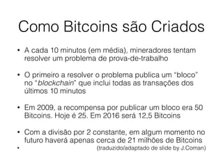 Como Bitcoins são Criados
• A cada 10 minutos (em média), mineradores tentam
resolver um problema de prova-de-trabalho
• O primeiro a resolver o problema publica um “bloco”
no “blockchain” que inclui todas as transações dos
últimos 10 minutos
• Em 2009, a recompensa por publicar um bloco era 50
Bitcoins. Hoje é 25. Em 2016 será 12,5 Bitcoins
• Com a divisão por 2 constante, em algum momento no
futuro haverá apenas cerca de 21 milhões de Bitcoins
• (traduzido/adaptado de slide by J.Coman)
 